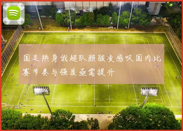 国足热身俄超队颜骏凌感叹国内比赛节奏与强度亟需提升