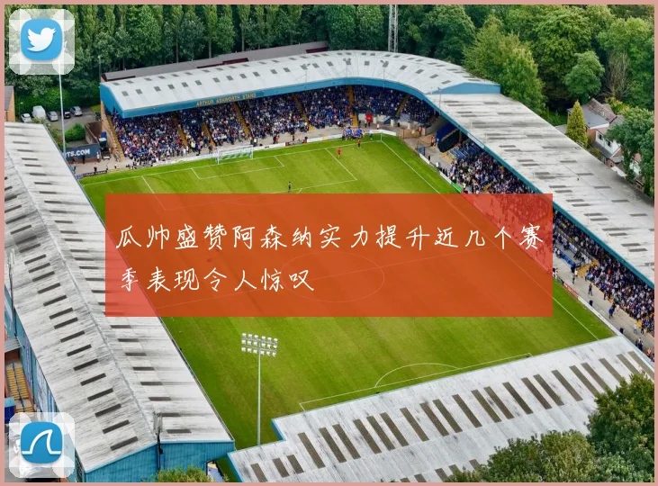 瓜帅盛赞阿森纳实力提升近几个赛季表现令人惊叹