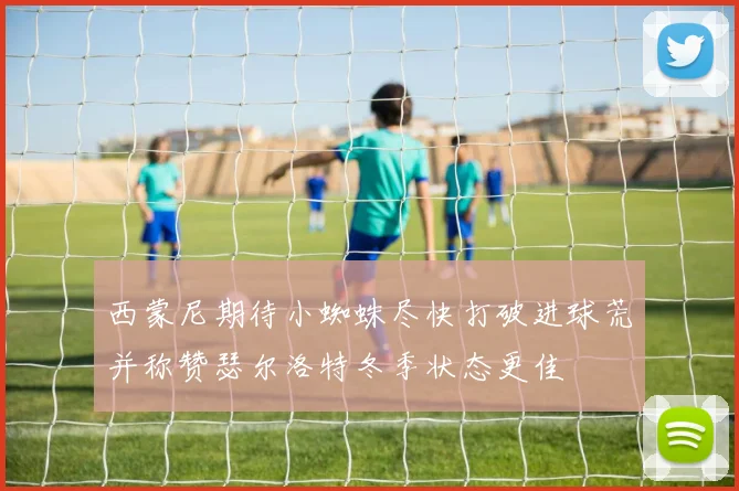 西蒙尼期待小蜘蛛尽快打破进球荒并称赞瑟尔洛特冬季状态更佳