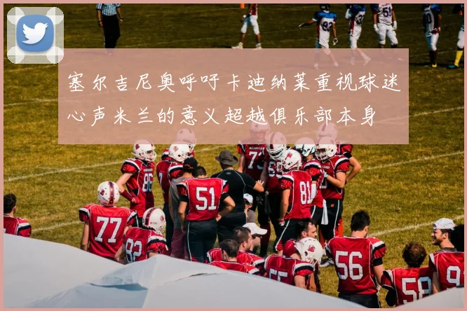 塞尔吉尼奥呼吁卡迪纳莱重视球迷心声米兰的意义超越俱乐部本身