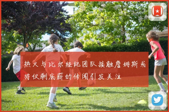 热火与比尔经纪团队接触詹姆斯或将仅剩底薪的传闻引发关注