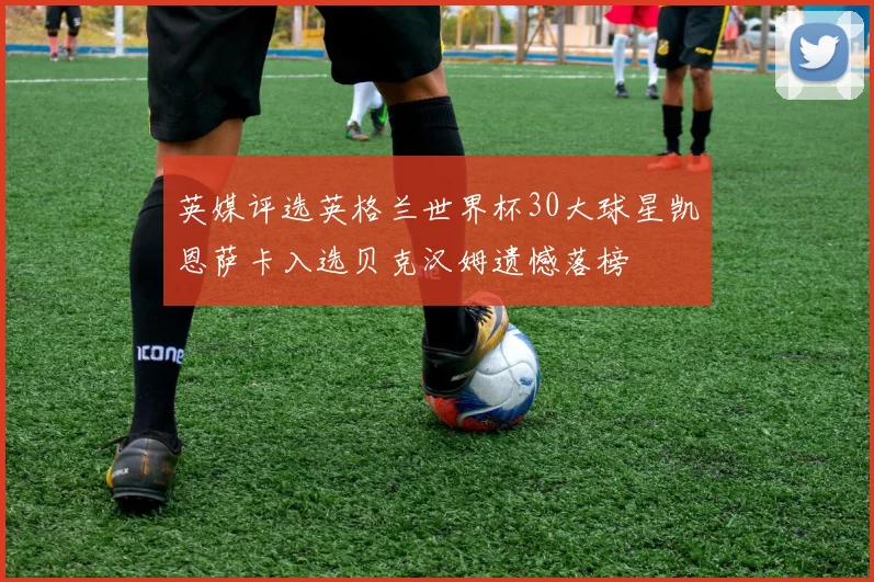 英媒评选英格兰世界杯30大球星凯恩萨卡入选贝克汉姆遗憾落榜