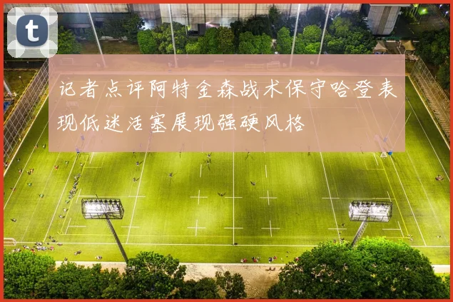 记者点评阿特金森战术保守哈登表现低迷活塞展现强硬风格