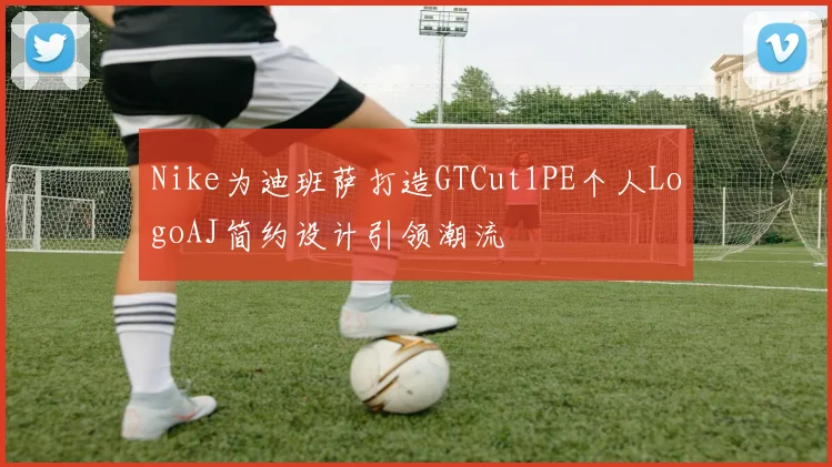 Nike为迪班萨打造GTCut1PE个人LogoAJ简约设计引领潮流