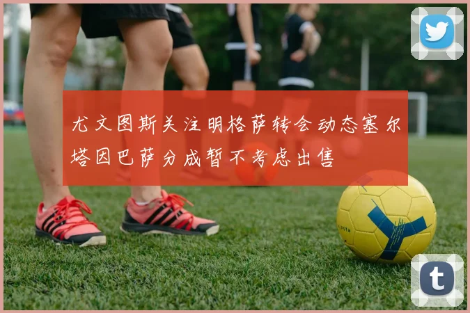 尤文图斯关注明格萨转会动态塞尔塔因巴萨分成暂不考虑出售