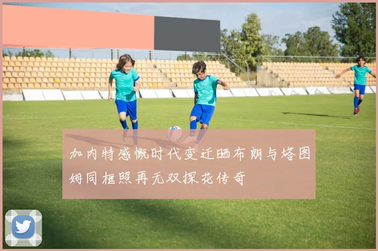 加内特感慨时代变迁晒布朗与塔图姆同框照再无双探花传奇