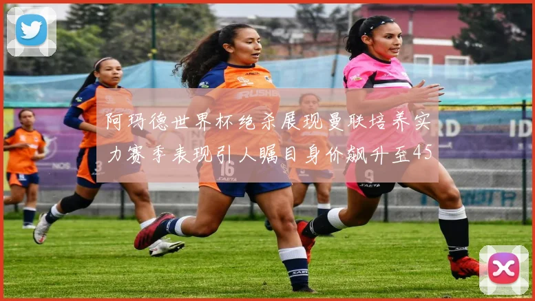 阿玛德世界杯绝杀展现曼联培养实力赛季表现引人瞩目身价飙升至4500万欧