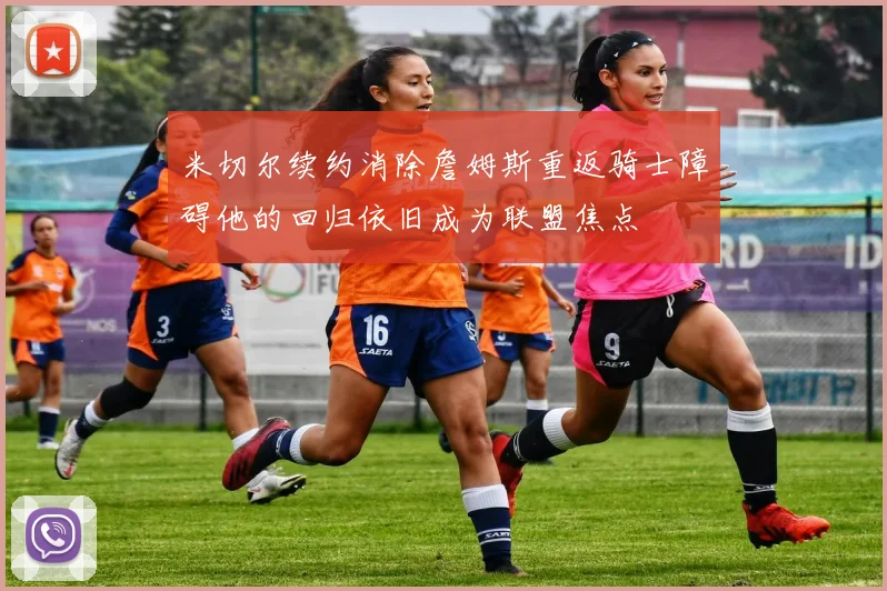 米切尔续约消除詹姆斯重返骑士障碍他的回归依旧成为联盟焦点