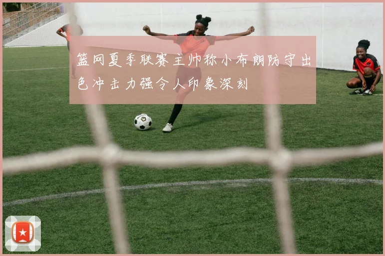 篮网夏季联赛主帅称小布朗防守出色冲击力强令人印象深刻