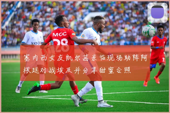 塞内西女友凯尔茜亲临现场助阵阿根廷对战埃及并分享甜蜜合照