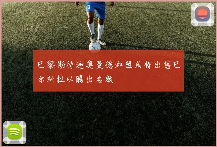巴黎期待迪奥曼德加盟或将出售巴尔科拉以腾出名额