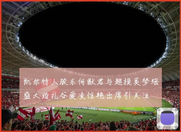 凯尔特人股东何猷君与超模奚梦瑶盛大婚礼谷爱凌惊艳出席引关注