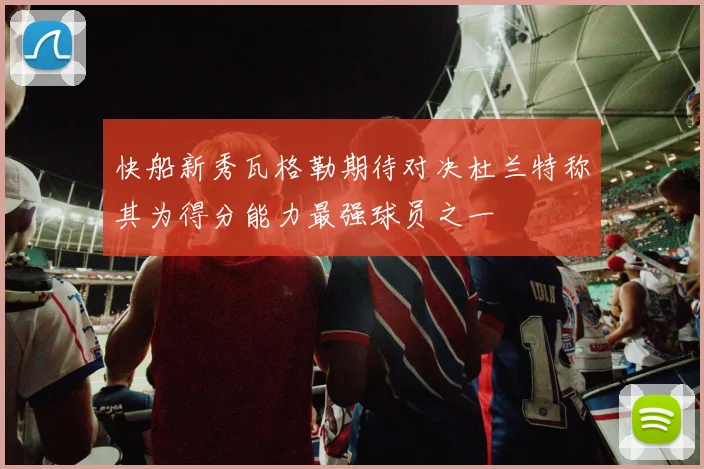 快船新秀瓦格勒期待对决杜兰特称其为得分能力最强球员之一