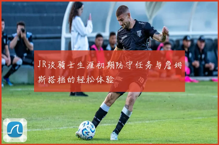 JR谈骑士生涯初期防守任务与詹姆斯搭档的轻松体验