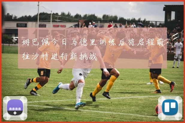 姆巴佩今日马德里训练后将启程前往沙特进行新挑战