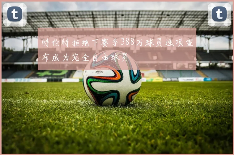 特伦特拒绝下赛季388万球员选项宣布成为完全自由球员