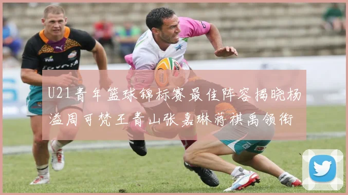 U21青年篮球锦标赛最佳阵容揭晓杨溢周可梵王青山张嘉琳蒋祺禹领衔出战