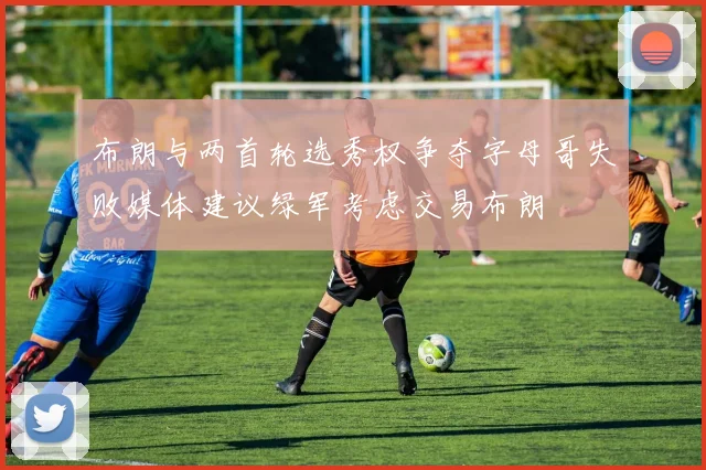 布朗与两首轮选秀权争夺字母哥失败媒体建议绿军考虑交易布朗