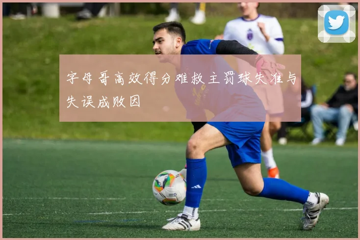 字母哥高效得分难救主罚球失准与失误成败因