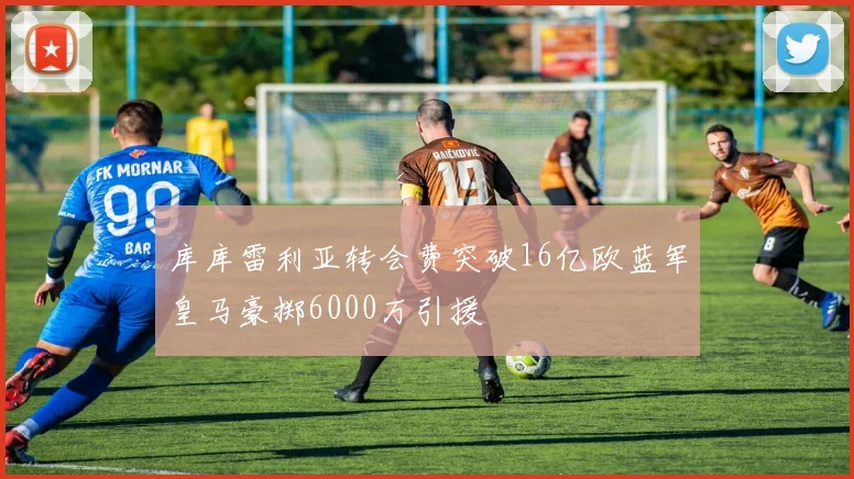 库库雷利亚转会费突破16亿欧蓝军皇马豪掷6000万引援