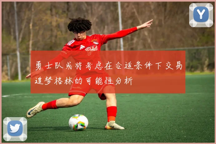 勇士队或将考虑在合适条件下交易追梦格林的可能性分析