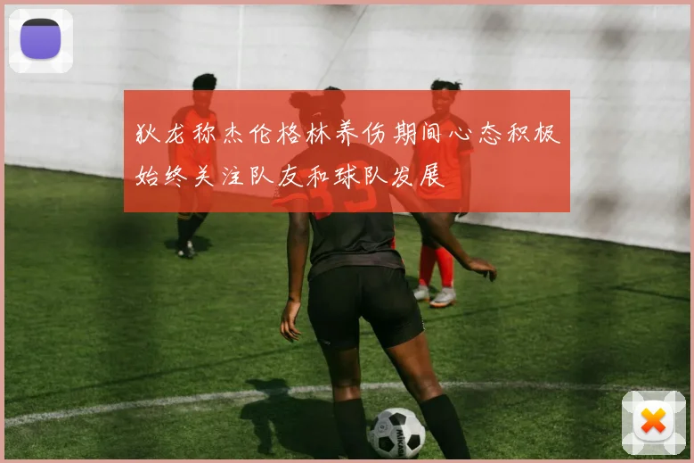 狄龙称杰伦格林养伤期间心态积极始终关注队友和球队发展