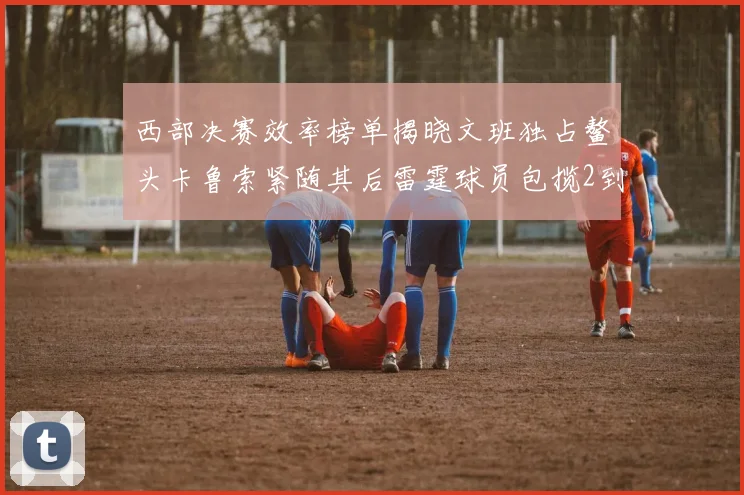 西部决赛效率榜单揭晓文班独占鳌头卡鲁索紧随其后雷霆球员包揽2到5名