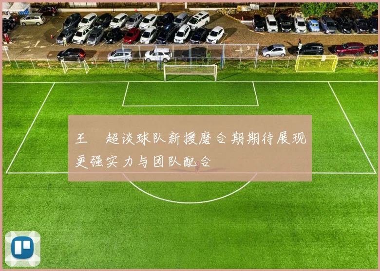 王燊超谈球队新援磨合期期待展现更强实力与团队配合