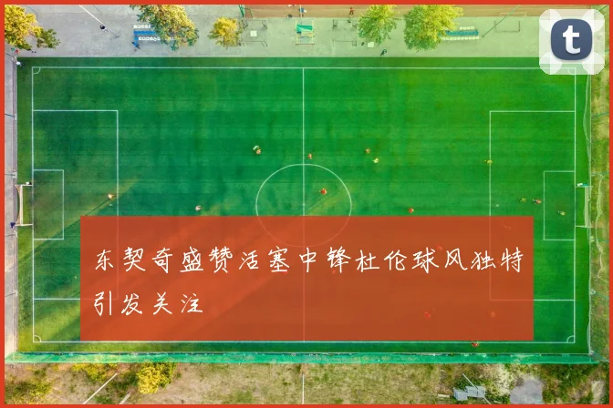 东契奇盛赞活塞中锋杜伦球风独特引发关注
