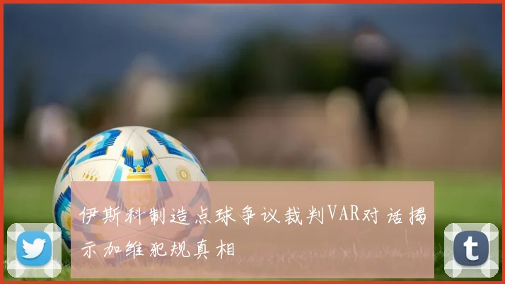 伊斯科制造点球争议裁判VAR对话揭示加维犯规真相