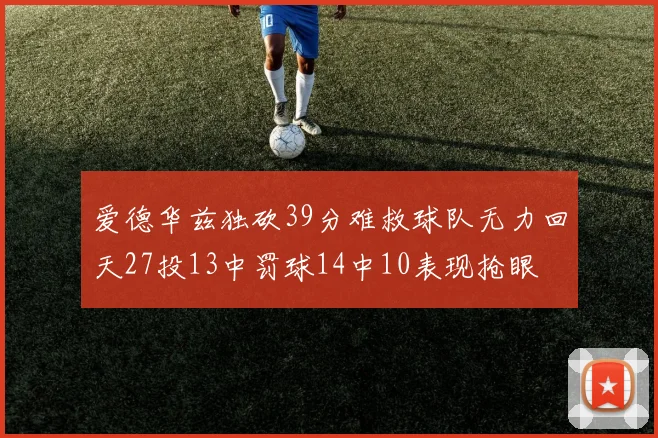 爱德华兹独砍39分难救球队无力回天27投13中罚球14中10表现抢眼