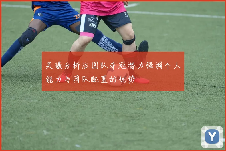 吴曦分析法国队夺冠潜力强调个人能力与团队配置的优势