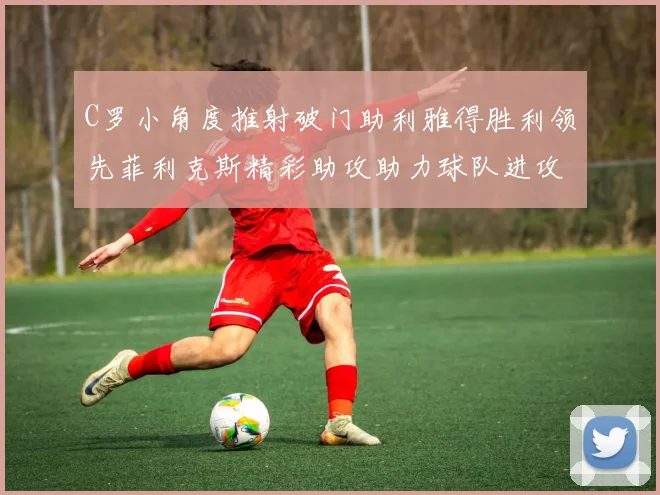 C罗小角度推射破门助利雅得胜利领先菲利克斯精彩助攻助力球队进攻