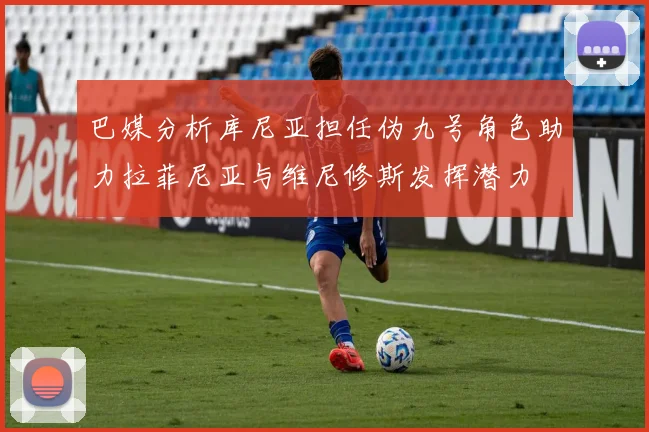 巴媒分析库尼亚担任伪九号角色助力拉菲尼亚与维尼修斯发挥潜力