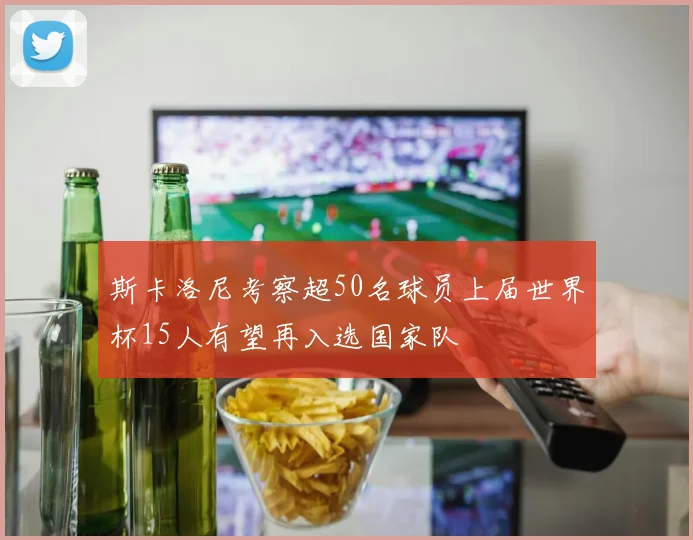 斯卡洛尼考察超50名球员上届世界杯15人有望再入选国家队