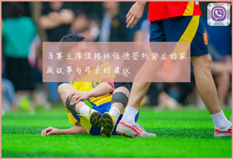 马赛主席谈格林伍德签约背后的家庭故事与母亲的建议